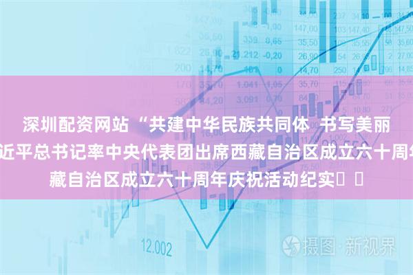 深圳配资网站 “共建中华民族共同体  书写美丽西藏新篇章”——习近平总书记率中央代表团出席西藏自治区成立六十周年庆祝活动纪实‍‍