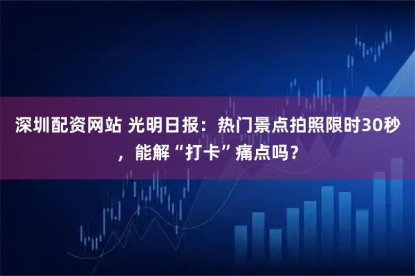 深圳配资网站 光明日报：热门景点拍照限时30秒，能解“打卡”痛点吗？