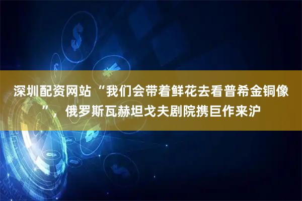 深圳配资网站 “我们会带着鲜花去看普希金铜像”，俄罗斯瓦赫坦戈夫剧院携巨作来沪