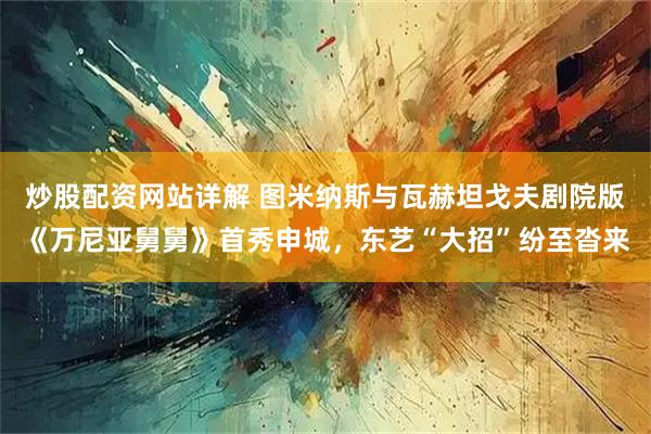 炒股配资网站详解 图米纳斯与瓦赫坦戈夫剧院版《万尼亚舅舅》首秀申城，东艺“大招”纷至沓来