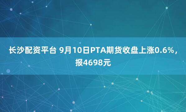 长沙配资平台 9月10日PTA期货收盘上涨0.6%，报4698元
