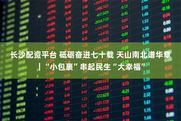 长沙配资平台 砥砺奋进七十载 天山南北谱华章｜“小包裹”串起民生“大幸福”