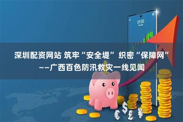 深圳配资网站 筑牢“安全堤”&#32;织密“保障网”——广西百色防汛救灾一线见闻