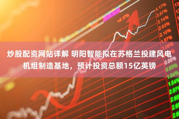 炒股配资网站详解 明阳智能拟在苏格兰投建风电机组制造基地，预计投资总额15亿英镑
