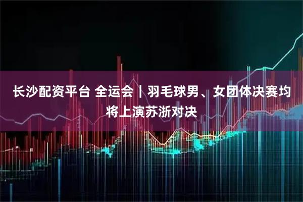 长沙配资平台 全运会｜羽毛球男、女团体决赛均将上演苏浙对决