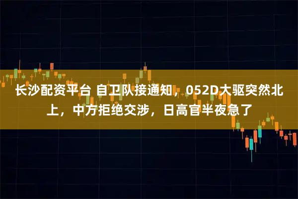长沙配资平台 自卫队接通知，052D大驱突然北上，中方拒绝交涉，日高官半夜急了