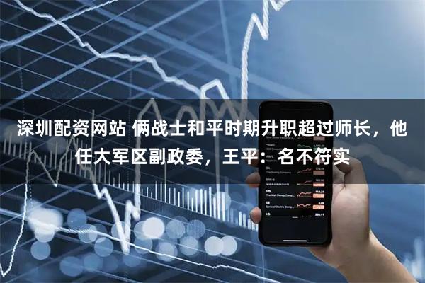 深圳配资网站 俩战士和平时期升职超过师长，他任大军区副政委，王平：名不符实