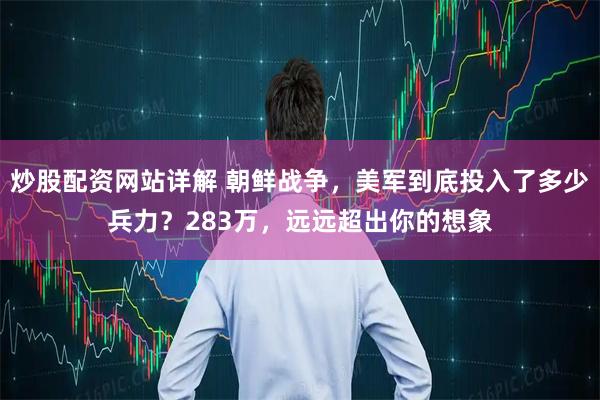 炒股配资网站详解 朝鲜战争，美军到底投入了多少兵力？283万，远远超出你的想象
