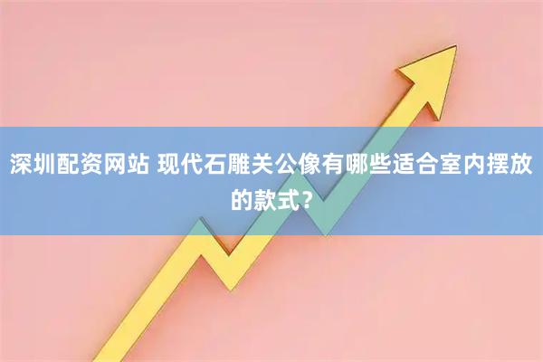 深圳配资网站 现代石雕关公像有哪些适合室内摆放的款式？