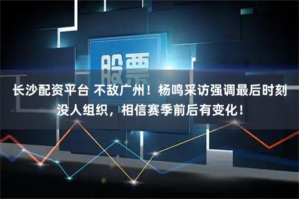 长沙配资平台 不敌广州！杨鸣采访强调最后时刻没人组织，相信赛季前后有变化！