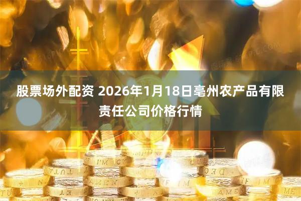 股票场外配资 2026年1月18日亳州农产品有限责任公司价格行情