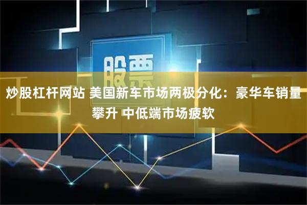 炒股杠杆网站 美国新车市场两极分化：豪华车销量攀升 中低端市场疲软
