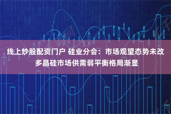 线上炒股配资门户 硅业分会：市场观望态势未改 多晶硅市场供需弱平衡格局渐显