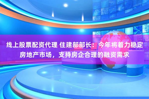 线上股票配资代理 住建部部长：今年将着力稳定房地产市场，支持房企合理的融资需求